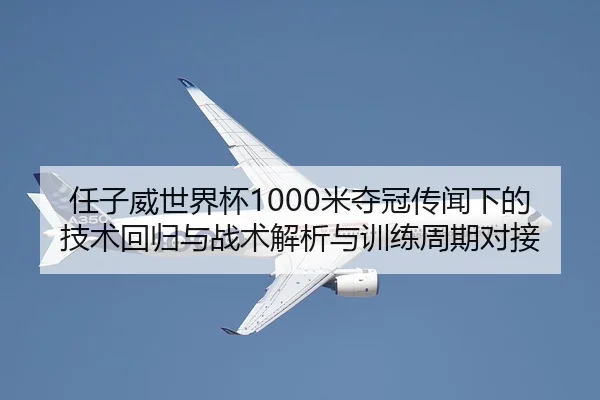 任子威世界杯1000米夺冠传闻下的技术回归与战术解析与训练周期对接