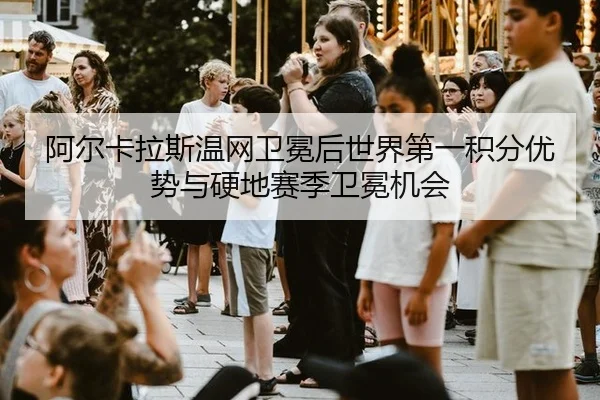 阿尔卡拉斯温网卫冕后世界第一积分优势与硬地赛季卫冕机会